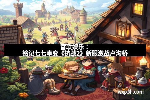 富联娱乐：铭记七七事变《抗战2》新服激战卢沟桥